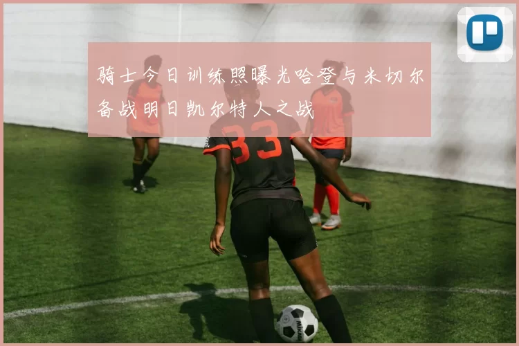 骑士今日训练照曝光哈登与米切尔备战明日凯尔特人之战