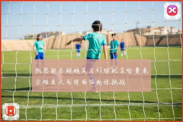凯恩能否超越莱万41球纪录哈曼表示难度大或将面临轮休挑战