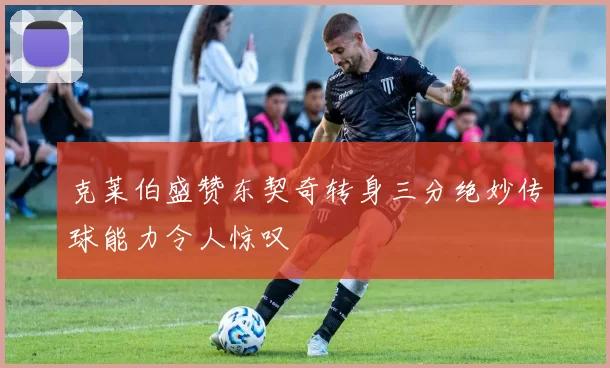 克莱伯盛赞东契奇转身三分绝妙传球能力令人惊叹