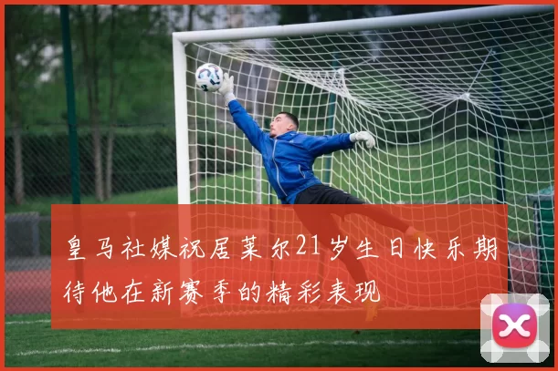 皇马社媒祝居莱尔21岁生日快乐期待他在新赛季的精彩表现