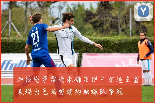加拉塔萨雷尚未确定伊卡尔迪去留表现出色或将续约助球队争冠