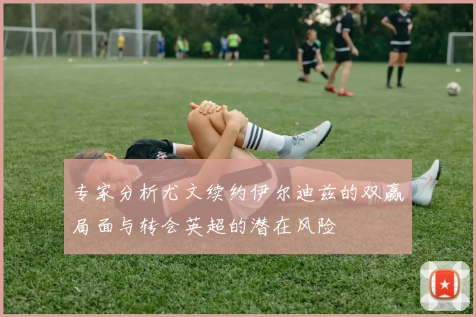 专家分析尤文续约伊尔迪兹的双赢局面与转会英超的潜在风险