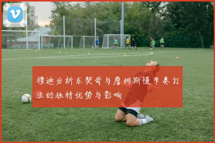 穆迪分析东契奇与詹姆斯慢节奏打法的独特优势与影响