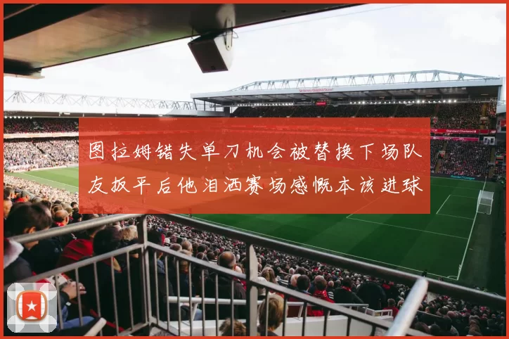 图拉姆错失单刀机会被替换下场队友扳平后他泪洒赛场感慨本该进球
